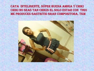 cata  inteligente, súper buena amiga y chiki chiki no seas tan chikis el solo estar con  tigo me produces gastritis gran compositora, tkm