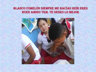 blanco comelón siempre me hacías reír eres buen amigo tKm. te deseo lo mejor