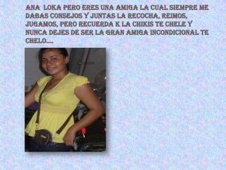 ANA  LOKA PERO ERES UNA AMIGA LA CUAL SIEMPRE ME Dabas consejos Y JUNTAS LA RECOCHA, REIMOS, JUGAMOS, PERO RECUERDA K LA CHIKIS TE CHELE Y NUNCA DEJES DE SER LA GRAN AMIGA INCONDICIONAL TE CHELO….