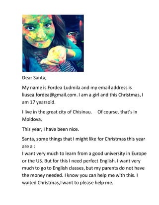Dear Santa,
My name is Fordea Ludmila and my email address is
liusea.fordea@gmail.com. I am a girl and this Christmas, I
am 17 yearsold.
I live in the great city of Chisinau. Of course, that's in
Moldova.
This year, I have been nice.
Santa, some things that I might like for Christmas this year
are a :
I want very much to learn from a good university in Europe
or the US. But for this I need perfect English. I want very
much to go to English classes, but my parents do not have
the money needed. I know you can help me with this. I
waited Christmas,I want to please help me.
 