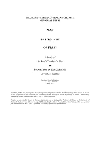 CHARLES STRONG (AUSTRALIAN CHURCH)
                                  MEMORIAL TRUST


                                                         MAN


                                               DETERMINED

                                                    OR FREE?


                                                      A Study of
                                         Liu Shao's Treatise On Man
                                                            BY
                                     PROFESSOR D. LANCASHIRE
                                               University of Auckland

                                                Reprinted From Colloquium
                                                  Journal of the ANZSTS
                                                        Melb. 1975




In order to further and encourage the study of comparative religion in Australia, the Charles Strong Trust decided in 1974 to
ask the co-operation of the Australian New Zealand Society for Theological Studies in providing an annual Charles Strong
lecture to be given in connection with the A.N.Z.S.T.S. yearly conference.

The first person invited to lecture in the Australian series was the distinguished Professor of Chinese in the University of
Auckland. The lecture was delivered in August 1975 in the Stephen Roberts Theatre, University of Sydney and is here reprinted
from the journal of the A.N.Z.S.T.S. 'Colloquium', by courtesy of the Editor of that journal.
 