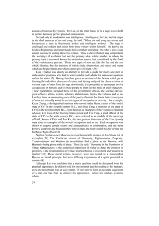 eousness bestowed by Heaven. For Liu, on the other hand, to be a sage was to hold
in perfect harmony perfect physical endowments.
    Second only to moderation was intelligence. Intelligence, for Liu, had its origin
in the dual essences of yin and yang; he said: "When yin and yang are serene and
harmonious a man is illuminated within and intelligent without. The sage is
unalloyed and radiant and unites both these virtues within himself. He knows the
lowliest beginnings and understands their complete unfolding. He who is not a sage
cannot succeed in uniting these two virtues. Thus, a clever thinker may comprehend
the workings of evolution but not the primary idea, whilst another to whom the
primary idea is entrusted knows the motionless source, but is confused by the flood
of the evolutionary process. These two types of men are like the fire and the sun
which illumine, but the interiors of which elude observation, and metal and water
which are bright within, but which cannot give off light."(56)
    Liu's Treatise was clearly an attempt to provide a guide for rulers and men in
authoritative positions who had to select suitable individuals for various occupations
within the state.(57) Having therefore given an account of the factors which go to
forming the individual character of a man, and having analyzed the characteristics of
various types of men from the sage downwards, Liu proceeded to enumerate twelve
occupations or pursuits and to relate people to them on the basis of their characters.
These occupations included those of the government official, the learned advisor,
great officers, artists, writers, scholars, dialecticians, heroes, the virtuous and so on.
Liu then drew on outstanding men of the past to illustrate his thesis that certain types
of men are naturally suited to certain types of occupation or activity. For example,
Kuan Chung, a distinguished minister who served under Huan, a ruler of the feudal
state of Ch'i in the seventh century B.C., and Shan Yang, a minister in the state of
Ch'in in the fourth century B.C., were held up as examples of the vocation of learned
advisor; Yen Ling of the Warring States period and Yen Ying, a great officer of the
state of Ch'i in the sixth century B.C., were referred to as models of the incorrupt
official; Ssu-ma Ch'ien and Pan Ku, the two greatest historians of the Han dynasty
were cited as examples of the writer's occupation and so on. Each occupation was
shown to require certain talents and characteristics in combination, and the more
perfect, complete and balanced they were in man, the more suited was he to bear the
burden of high office.(58)
    Neither Confucius nor Mencius received honourable mention in Liu Shao's list of
exemplars.(59) The Confucian virtues of Humanity, Righteousness, Propriety,
Trustworthiness and Wisdom do nevertheless find a place in the Treatise, with
Humanity being given pride of place. Thus Liu said: "Humanity is the foundation of
virtue; righteousness is the controlled expression of virtue as duty; the practice of
propriety is the ornamentation of virtue; trustworthiness is its cement and wisdom its
teacher."(60) These moral virtues, however, were not rooted in a transcendent
Heaven or moral principle, but were differing expressions of a spirit grounded in
matter.(61)
    Although Liu was confident that a man's qualities could be discerned from his
physical appearance, he did not hold for one moment that the reading of his features,
eyes and deportment was an easy matter. If one were to form an accurate judgement
of a man one had first to observe his appearance, notice his conduct, examine
whom

28
 