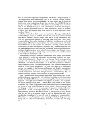 have on man's moral disposition in his post-natal state, he has a Pelagian capacity for
"self-improvement", a self-improvement which, in the Confucian tradition, had to be
brought about through appropriate education. So strong already was the Confucian
belief in the moral perfectibility of man that even Hsun Tzu (298-238 B.C.), the
younger contemporary of Mencius who adopted a considerably more pessimistic
view of man, found it necessary to assert it. Some would say he was here illogical,
since he expressly rejected the notion of a moral and purposive Heaven, in favour of
a Heaven which approximated to the Taoist concept of the Way, and which is better
translated "Nature".
    Like the Taoists, Hsun Tzu's cosmos was naturalistic. The sage, in Hsun Tzu's
scheme of things, was not so much the man who was aware of his Heaven-endowed
principle of "humanity" and who allowed it full play in society, but rather the man
who fully understood the processes of nature and made use of them. Man's nature
was derived from Heaven, but since Heaven lacked any ethical content, so also did
human nature. Morality was man made and was necessary in order to curb man's
natural tendencies. It was acquired and not innate. Morality for Hsun Tzu was
synonymous with order, and the practice of morality was a habit which resulted from
the teaching a man received concerning the "mechanistic" orderliness of the universe
and the drilling he was given in the rules of proper conduct. And if we ask whence
man obtained his capacity for orderly living, Hsun Tzu's answer was that he obtained
it from his faculty of intelligence.(39)
    Now although, Hsun Tzu's naturalistic interpretation of the cosmos owed much to
Taoist influence, it is clear that his concern with the moral life places him firmly
within the Confucian orbit. This is not to say that the Taoists were opposed to
morality, but it is a fact that they were more concerned with naturalness and
spontaneity. For them, the action of the Tao or Way was spontaneous, and since
man was a product of the Tao's spontaneous action, it was natural that his nature too
should be viewed in terms of spontaneity. All moral codes drawn up by and imposed
on man were regarded by the Taoists as artificial, and it is therefore not surprising
that Confucianism should come in for severe criticism at their hands. Confucians
wanted people to be transformed through education, whereas Chuang Tzu, for
example, wanted to leave any transformation to the things themselves .(40)
    Hsun Tzu's naturalistic interpretation of the cosmos, his pessimistic view of man,
and his tendency to equate morality with orderliness were taken over by his disciple,
Han Fei Tzu (died, 233 B.C.) and transformed into a philosophical system known as
Legalism, a philosophy which, under the first empire (221-206 B.C.), was adopted as
the official ideology of the state. Carrying Hsun Tzu's views to their logical
conclusion, Han Fei and his fellow Legalists rejected Confucian moral standards and
the concept of moral perfectibility and advocated instead a rigorous system of law,
the keeping of which was to be encouraged by generous rewards and severe
punishments. In Han Fei's thought, Heaven was not so much a final reality as a
manifestation of the Tao or Way which, he said, "is that by which all things become
what they are."(41) In an important chapter in which he discussed the nature of the
Tao Han Fei asserted that it "is that with which all principles are commensurable."
"Principles," he said, "are patterns (wen) according to which all things come into
being, and Tao is the cause of their being. Therefore it is said that Tao puts things
in

                                           23
 