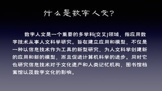 什么是数字人文？
数字人文是一个重要的多学科(交叉)领域，指应用数
字技术从事人文科学研究。旨在建立应用和模型，不仅是
一种以信息技术作为工具的新型研究，为人文科学创建新
的应用和新的模型，而且促进计算机科学的进步。同时它
也研究信息技术对于文化遗产和人类记忆机构，图书馆档
案馆以及数字文化的影响。
 