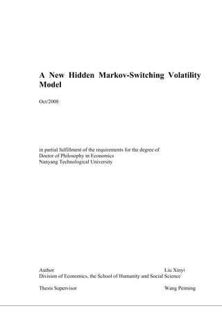A New Hidden Markov-Switching Volatility
Model
Oct/2008




in partial fulfillment of the requirements for the degree of
Doctor of Philosophy in Economics
Nanyang Technological University




Author                                                   Liu Xinyi
Division of Economics, the School of Humanity and Social Science

Thesis Supervisor                                              Wang Peiming
 