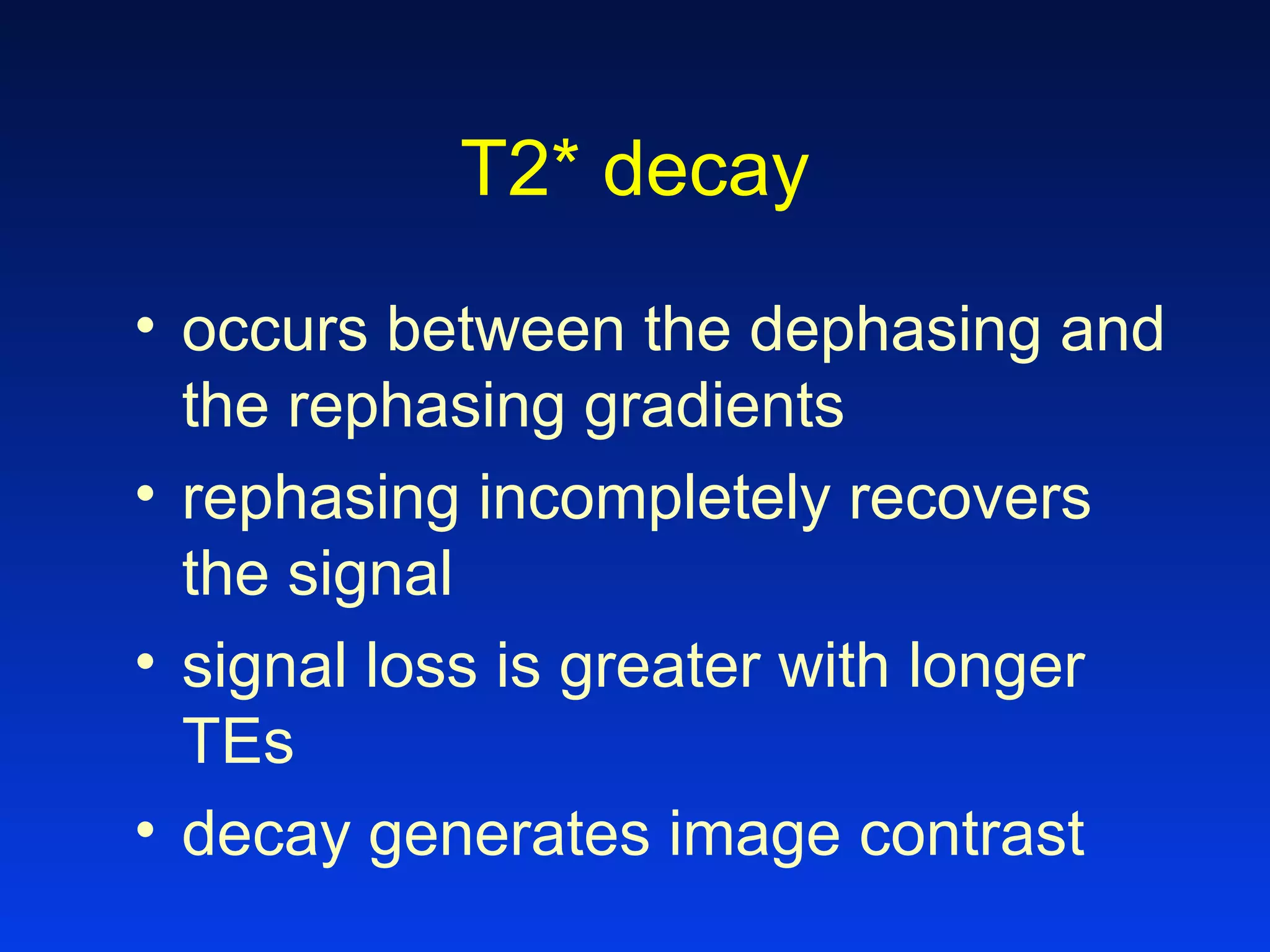 T2* decay
• occurs between the dephasing and
the rephasing gradients
• rephasing incompletely recovers
the signal
• signal loss is greater with longer
TEs
• decay generates image contrast
 