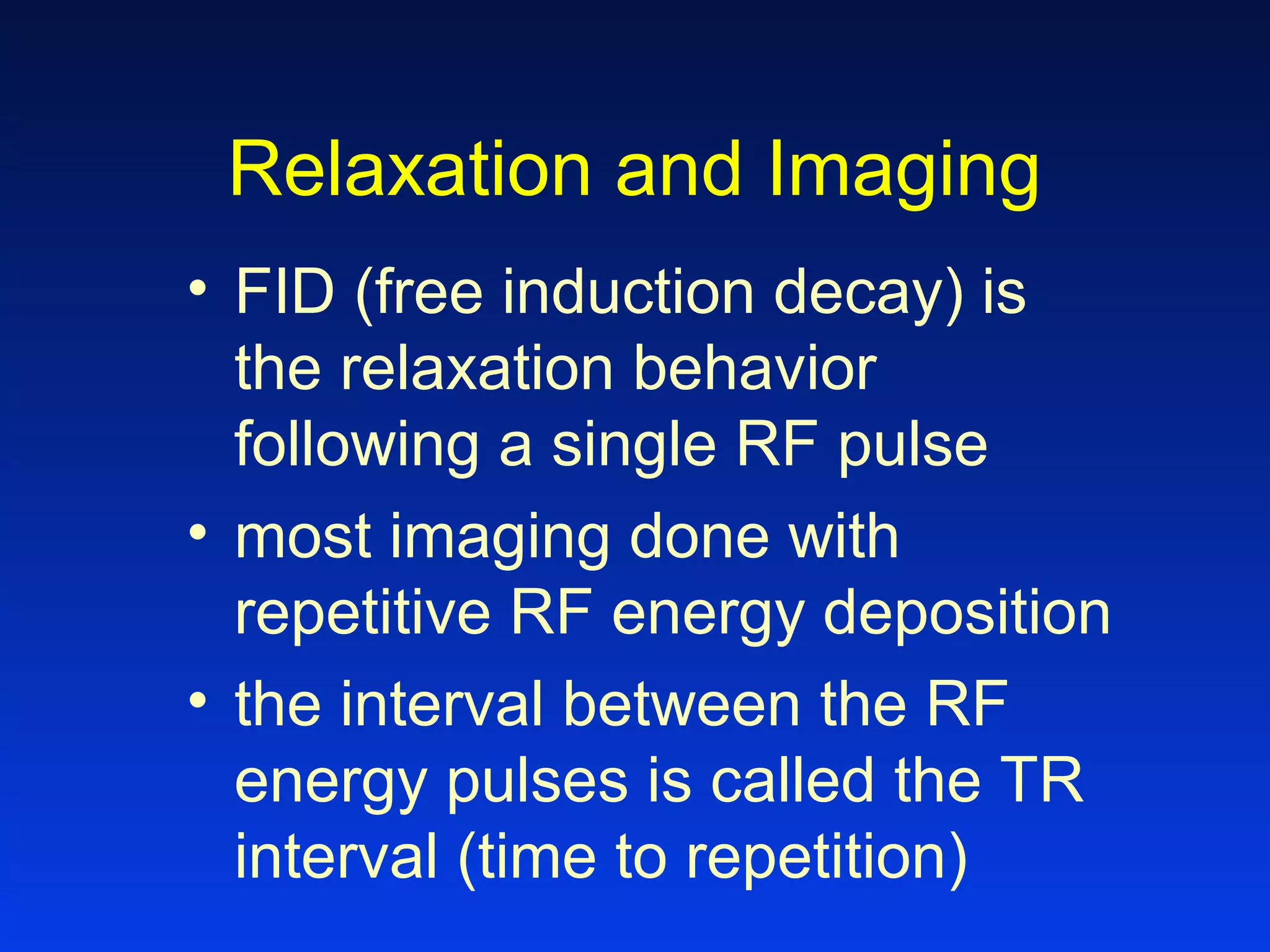 Relaxation and Imaging
• FID (free induction decay) is
the relaxation behavior
following a single RF pulse
• most imaging done with
repetitive RF energy deposition
• the interval between the RF
energy pulses is called the TR
interval (time to repetition)
 