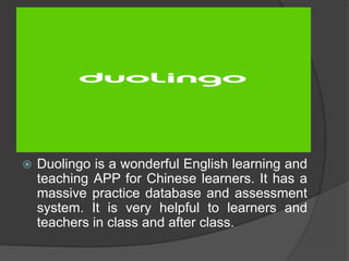  Duolingo is a wonderful English learning and 
teaching APP for Chinese learners. It has a 
massive practice database and assessment 
system. It is very helpful to learners and 
teachers in class and after class. 
 