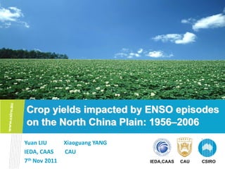 Crop yields impacted by ENSO episodes
on the North China Plain: 1956–2006
Yuan LIU            Xiaoguang YANG
IEDA, CAAS        CAU
7th Nov 2011                         IEDA,CAAS   CAU   CSIRO
 