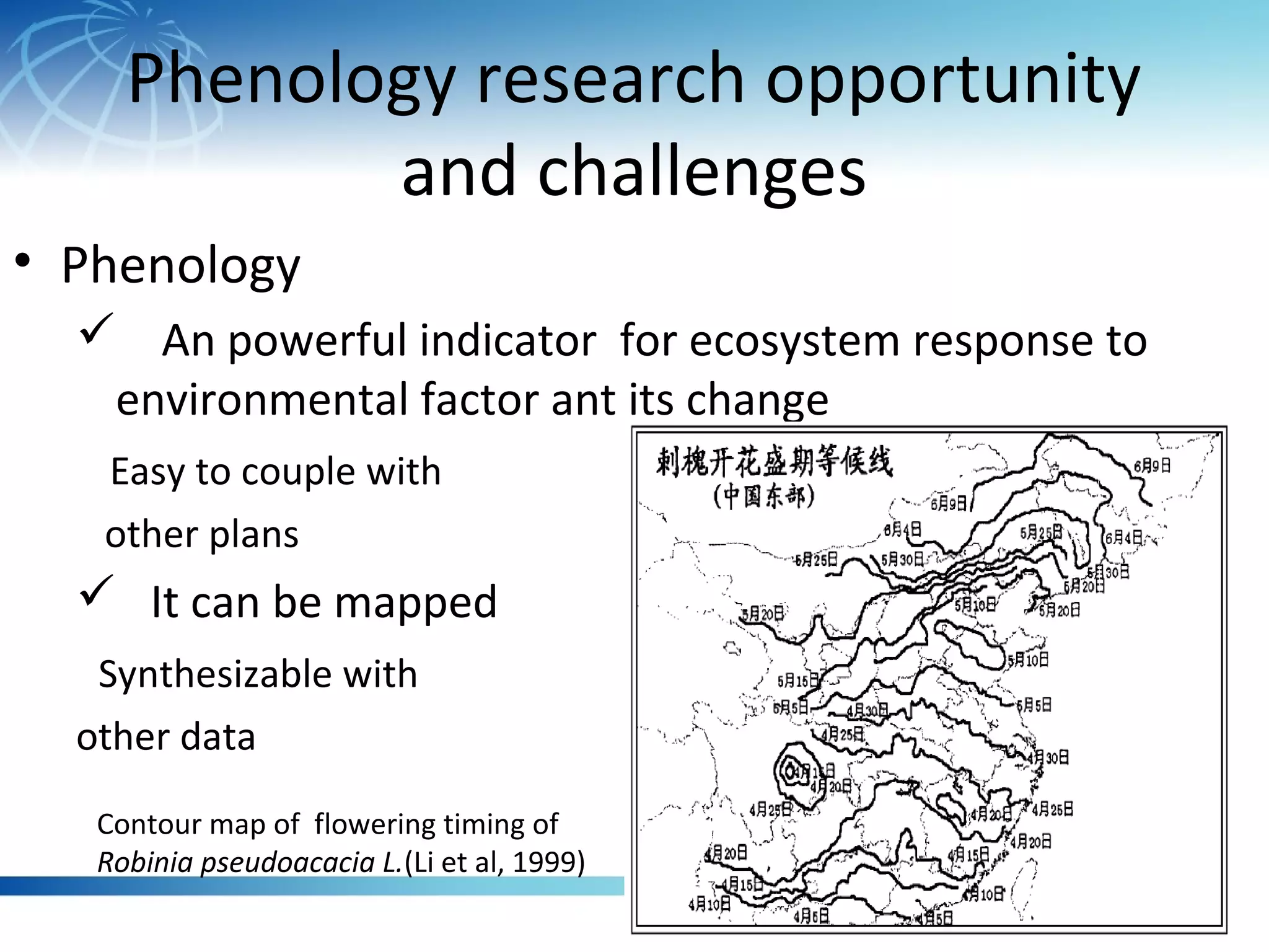 Phenology research opportunity
and challenges
• Phenology
 An powerful indicator for ecosystem response to
environmental factor ant its change
Easy to couple with
other plans
 It can be mapped
Synthesizable with
other data
Contour map of flowering timing of
Robinia pseudoacacia L.(Li et al, 1999)
 