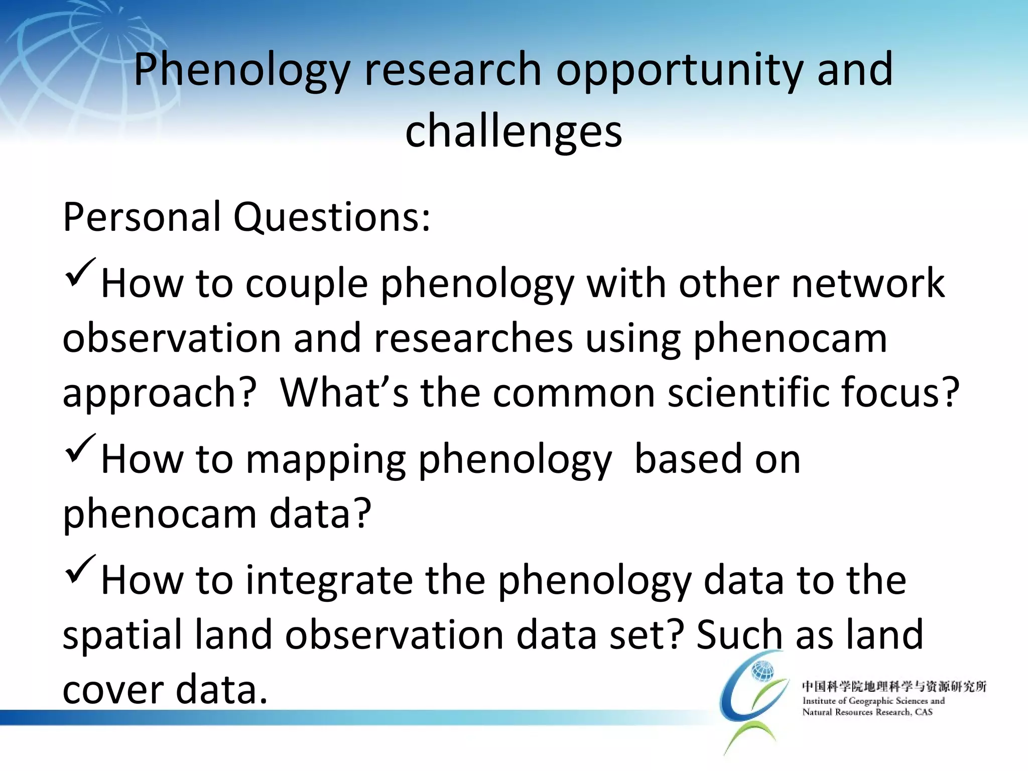 Phenology research opportunity and
challenges
Personal Questions:
How to couple phenology with other network
observation and researches using phenocam
approach? What’s the common scientific focus?
How to mapping phenology based on
phenocam data?
How to integrate the phenology data to the
spatial land observation data set? Such as land
cover data.
 