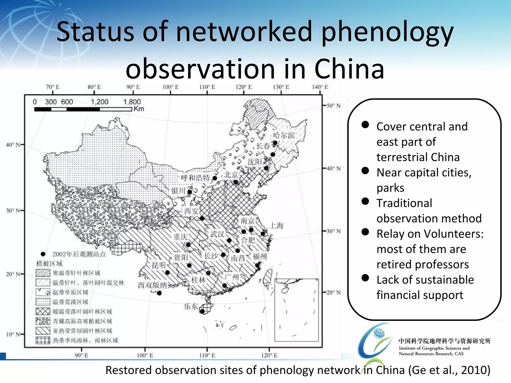 Status of networked phenology
observation in China
 Cover central and
east part of
terrestrial China
 Near capital cities,
parks
 Traditional
observation method
 Relay on Volunteers:
most of them are
retired professors
 Lack of sustainable
financial support
Restored observation sites of phenology network in China (Ge et al., 2010)
 