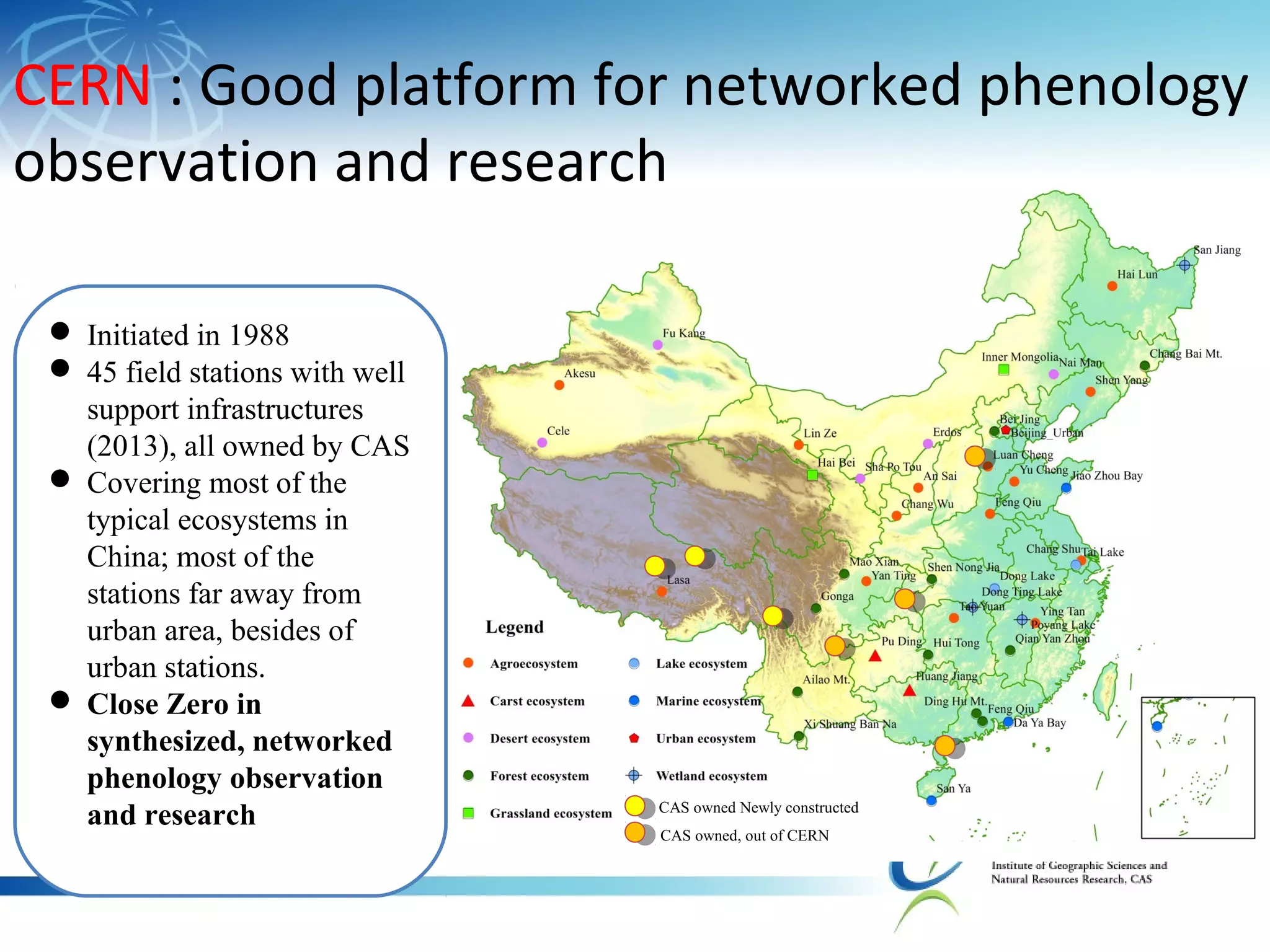 CERN : Good platform for networked phenology
observation and research
 Initiated in 1988
 45 field stations with well
support infrastructures
(2013), all owned by CAS
 Covering most of the
typical ecosystems in
China; most of the
stations far away from
urban area, besides of
urban stations.
 Close Zero in
synthesized, networked
phenology observation
and research CAS owned Newly constructed
CAS owned, out of CERN
 