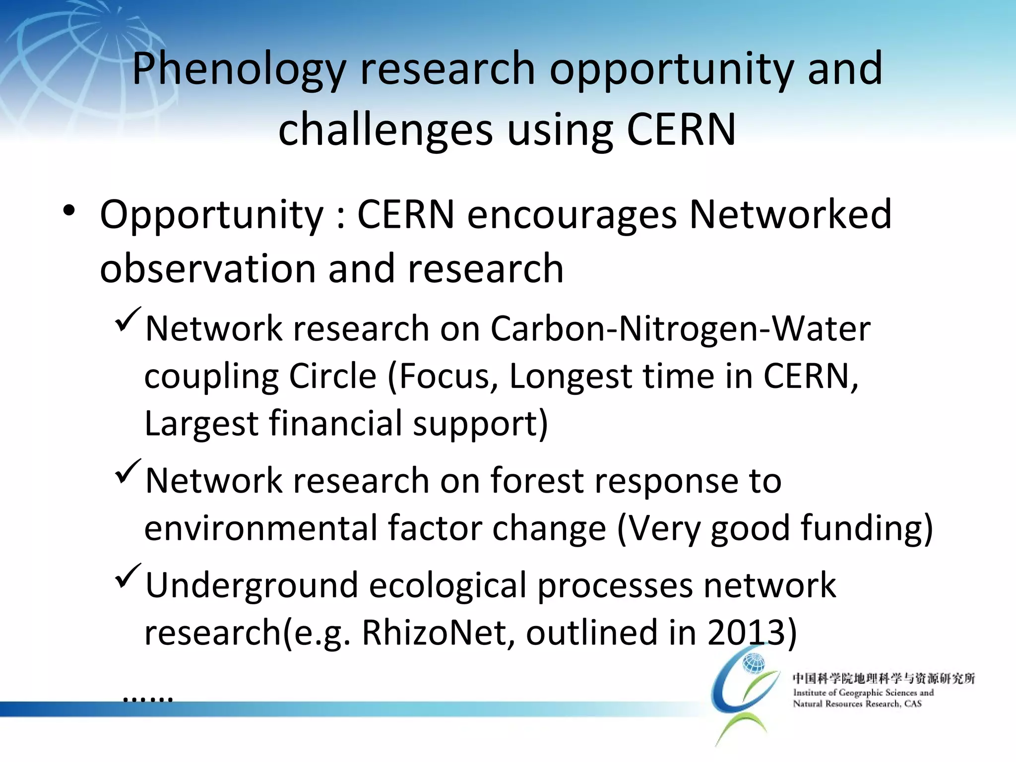 Phenology research opportunity and
challenges using CERN
• Opportunity : CERN encourages Networked
observation and research
Network research on Carbon-Nitrogen-Water
coupling Circle (Focus, Longest time in CERN,
Largest financial support)
Network research on forest response to
environmental factor change (Very good funding)
Underground ecological processes network
research(e.g. RhizoNet, outlined in 2013)
……
 