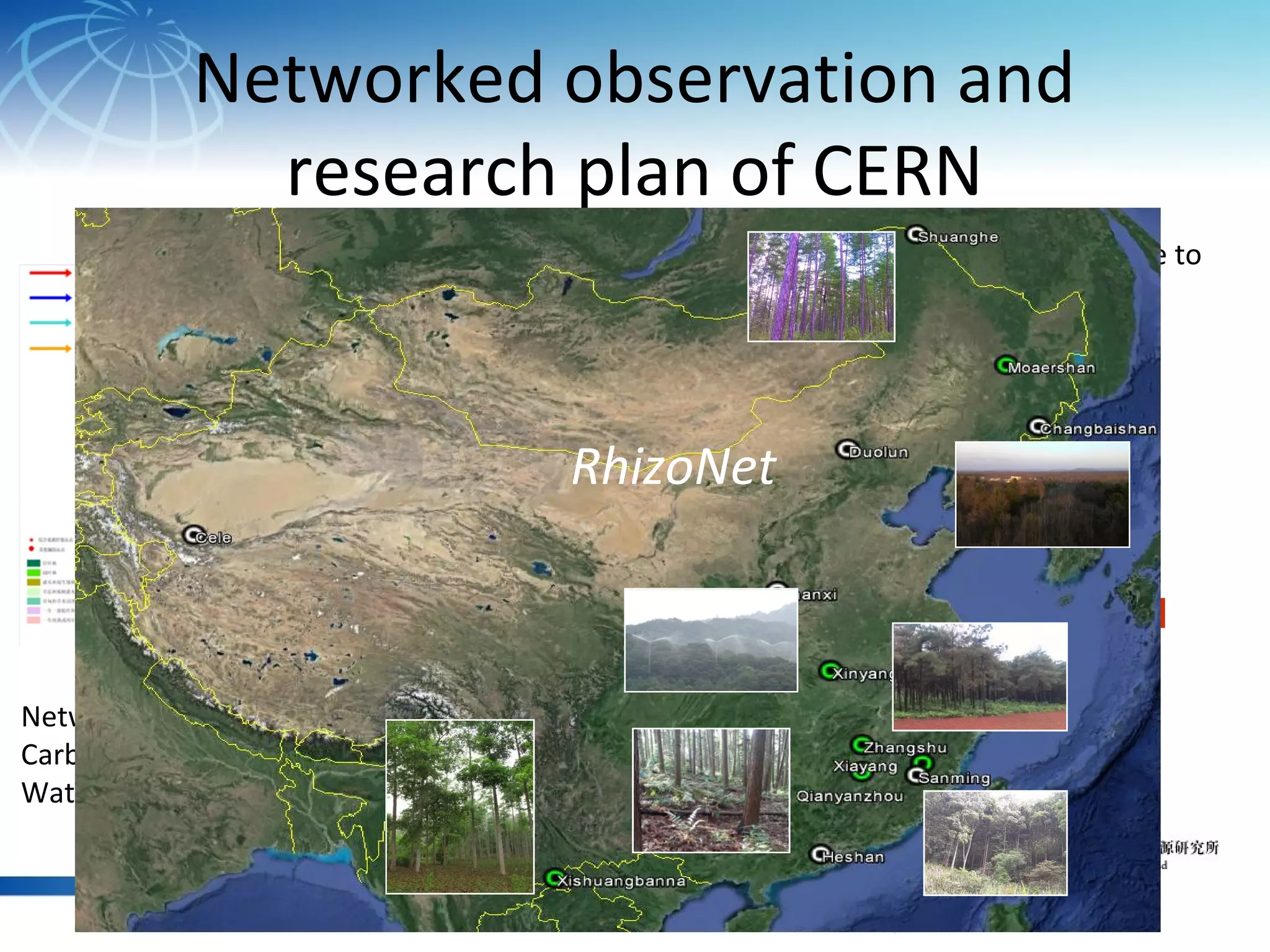 Network research on forest response to
environmental factor change
Network research on
Carbon-Nitrogen-
Water coupling Circle
Networked observation and
research plan of CERN
Dongling
Mt.
Changbai Mt.
Nongga
ng Mt.
Xishuangbann
a
Dinghu
Mt.
Badagong
Mt
Gutianshan
Baotianma
n
W
ater gradient
Heatgradient
RhizoNet
 