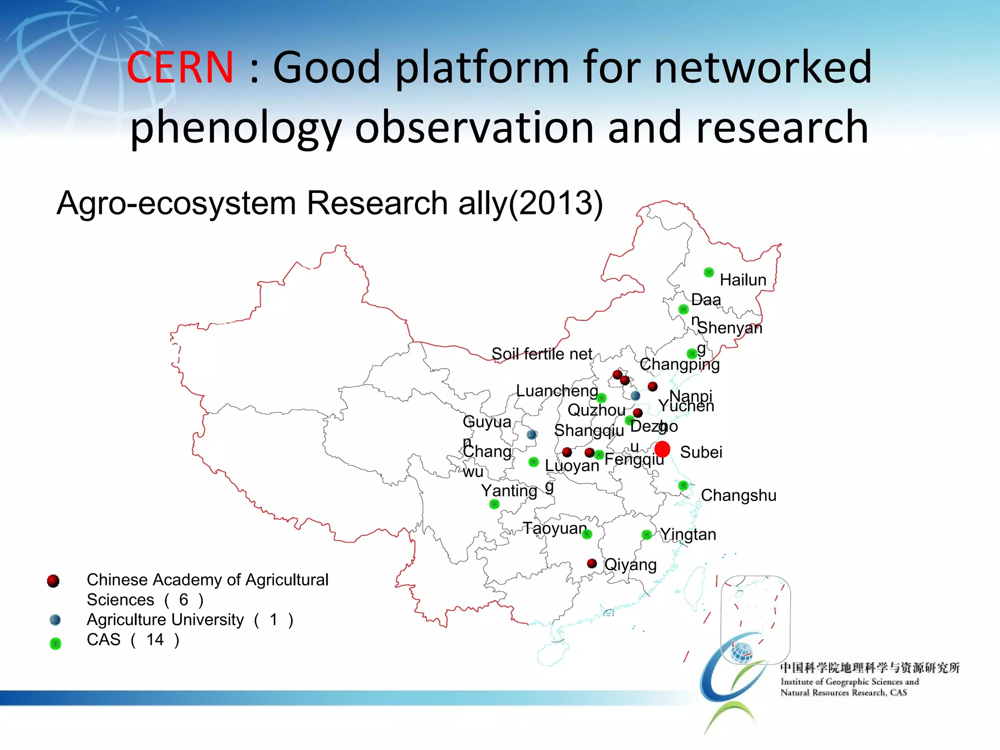 CERN : Good platform for networked
phenology observation and research
Yanting
Shenyan
g
Fengqiu
Changshu
Luancheng
Yuchen
g
Hailun
Taoyuan Yingtan
Shangqiu
Qiyang
Soil fertile net
Chang
wu Luoyan
g
Changping
Quzhou
Dezho
u
Chinese Academy of Agricultural
Sciences （ 6 ）
Agriculture University （ 1 ）
CAS （ 14 ）
Guyua
n
Daa
n
Nanpi
Subei
Agro-ecosystem Research ally(2013)
 