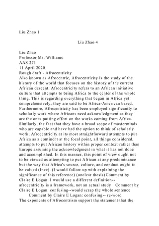 Liu Zhao 1
Liu Zhao 4
Liu Zhao
Professor Ms. Williams
AAS 271
11 April 2020
Rough draft - Afrocentricity
Also known as Afrocentric, Afrocentricity is the study of the
history of the world that focuses on the history of the current
African descent. Afrocentricity refers to an African initiative
culture that attempts to bring Africa to the center of the whole
thing. This is regarding everything that began in Africa yet
comprehensively; they are said to be Africa-American based.
Furthermore, Afrocentricity has been employed significantly to
scholarly work where Africans need acknowledgment as they
are the ones putting effort on the works coming from Africa.
Similarly, the fact that they have a broad scope of masterminds
who are capable and have had the option to think of scholarly
work, Afrocentricity at its most straightforward attempts to put
Africa as a continent at the focal point, all things considered,
attempts to put African history within proper context rather than
Europe assuming the acknowledgment in what it has not done
and accomplished. In this manner, this point of view ought not
to be viewed as attempting to put African at any predominance
but the way that Africa's source, culture, and conduct ought to
be valued (Ince). (I would follow up with explaining the
significance of this reference) (unclear thesis) Comment by
Claire E Logan: I would use a different definition--
afrocentricity is a framework, not an actual study Comment by
Claire E Logan: confusing--would scrap the whole sentence
Comment by Claire E Logan: confusing-- re-word
The exponents of Afrocentrism support the statement that the
 