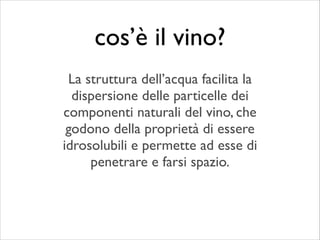 La struttura dell’acqua facilita la
dispersione delle particelle dei
componenti naturali del vino, che
godono della proprietà di essere
idrosolubili e permette ad esse di
penetrare e farsi spazio.
cos’è il vino?
 