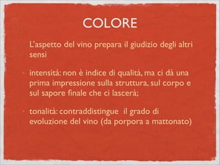 L’aspetto del vino prepara il giudizio degli altri
sensi	

๏
intensità: non è indice di qualità, ma ci dà una
prima impressione sulla struttura, sul corpo e
sul sapore ﬁnale che ci lascerà;	

๏
tonalità: contraddistingue il grado di
evoluzione del vino (da porpora a mattonato)
COLORE
 