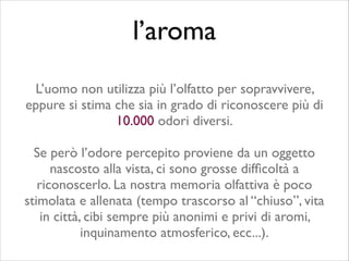 L’uomo non utilizza più l’olfatto per sopravvivere,
eppure si stima che sia in grado di riconoscere più di
10.000 odori diversi.	

!
Se però l’odore percepito proviene da un oggetto
nascosto alla vista, ci sono grosse difﬁcoltà a
riconoscerlo. La nostra memoria olfattiva è poco
stimolata e allenata (tempo trascorso al “chiuso”, vita
in città, cibi sempre più anonimi e privi di aromi,
inquinamento atmosferico, ecc...).
l’aroma
 
