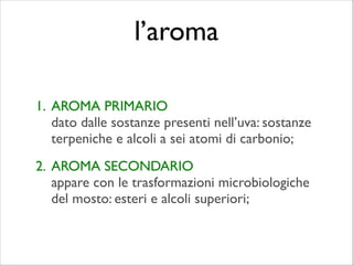 1. AROMA PRIMARIO 
dato dalle sostanze presenti nell’uva: sostanze
terpeniche e alcoli a sei atomi di carbonio;	

2. AROMA SECONDARIO 
appare con le trasformazioni microbiologiche
del mosto: esteri e alcoli superiori;
l’aroma
 