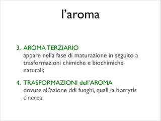 3. AROMA TERZIARIO 
appare nella fase di maturazione in seguito a
trasformazioni chimiche e biochimiche
naturali;	

4. TRASFORMAZIONI dell’AROMA 
dovute all’azione ddi funghi, quali la botrytis
cinerea;
l’aroma
 