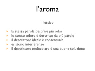 Il lessico:	

!
‣ la stessa parola descrive più odori	

‣ lo stesso odore è descritto da più parole	

‣ il descrittore ideale è consensuale	

‣ esistono interferenze	

‣ il descrittore molecolare è una buona soluzione
l’aroma
 