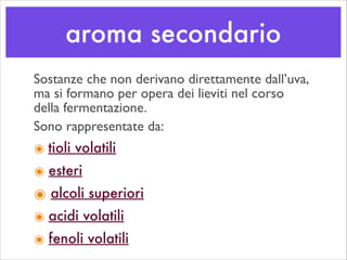 aroma secondario
Sostanze che non derivano direttamente dall’uva,
ma si formano per opera dei lieviti nel corso
della fermentazione.
Sono rappresentate da:	

๏ tioli volatili
๏ esteri
๏ alcoli superiori
๏ acidi volatili
๏ fenoli volatili
 