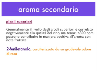 aroma secondario
2-feniletanolo, caratterizzato da un gradevole odore
di rosa
alcoli superiori
Generalmente il livello degli alcoli superiori è correlato
negativamente alla qualità del vino, ma tenori <300 ppm
possono contribuire in maniera positiva all’aroma con
note fruttate.
 