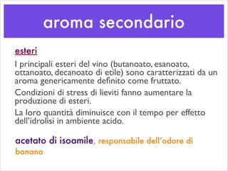 aroma secondario
acetato di isoamile, responsabile dell’odore di
banana
esteri
I principali esteri del vino (butanoato, esanoato,
ottanoato, decanoato di etile) sono caratterizzati da un
aroma genericamente deﬁnito come fruttato. 	

Condizioni di stress di lieviti fanno aumentare la
produzione di esteri.	

La loro quantità diminuisce con il tempo per effetto
dell’idrolisi in ambiente acido.
 