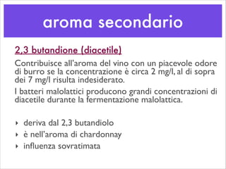aroma secondario
2,3 butandione (diacetile)
Contribuisce all’aroma del vino con un piacevole odore
di burro se la concentrazione è circa 2 mg/l, al di sopra
dei 7 mg/l risulta indesiderato.	

I batteri malolattici producono grandi concentrazioni di
diacetile durante la fermentazione malolattica.	

!
‣ deriva dal 2,3 butandiolo	

‣ è nell’aroma di chardonnay	

‣ inﬂuenza sovratimata
 