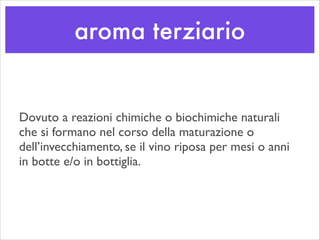 aroma terziario
Dovuto a reazioni chimiche o biochimiche naturali
che si formano nel corso della maturazione o
dell’invecchiamento, se il vino riposa per mesi o anni
in botte e/o in bottiglia.
 