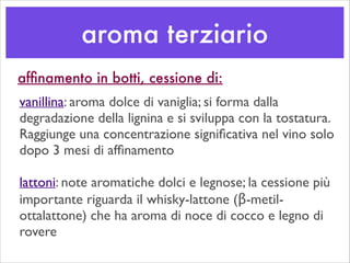 aroma terziario
vanillina: aroma dolce di vaniglia; si forma dalla
degradazione della lignina e si sviluppa con la tostatura.
Raggiunge una concentrazione signiﬁcativa nel vino solo
dopo 3 mesi di afﬁnamento	

!
lattoni: note aromatiche dolci e legnose; la cessione più
importante riguarda il whisky-lattone (β-metil-
ottalattone) che ha aroma di noce di cocco e legno di
rovere
afﬁnamento in botti, cessione di:
 