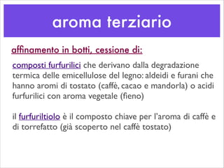 aroma terziario
afﬁnamento in botti, cessione di:
composti furfurilici che derivano dalla degradazione
termica delle emicellulose del legno: aldeidi e furani che
hanno aromi di tostato (caffè, cacao e mandorla) o acidi
furfurilici con aroma vegetale (ﬁeno)	

!
il furfuriltiolo è il composto chiave per l’aroma di caffè e
di torrefatto (già scoperto nel caffè tostato)
 