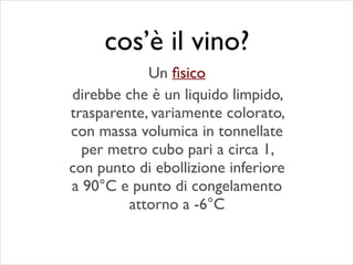 direbbe che è un liquido limpido,
trasparente, variamente colorato,
con massa volumica in tonnellate
per metro cubo pari a circa 1,
con punto di ebollizione inferiore
a 90°C e punto di congelamento
attorno a -6°C
cos’è il vino?
Un ﬁsico
 