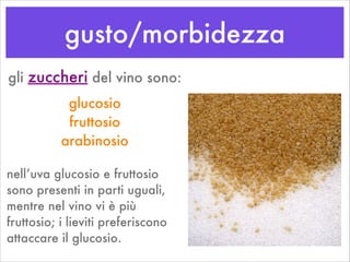 gusto/morbidezza
gli zuccheri del vino sono:
glucosio
fruttosio
arabinosio
nell’uva glucosio e fruttosio
sono presenti in parti uguali,
mentre nel vino vi è più
fruttosio; i lieviti preferiscono
attaccare il glucosio.
 