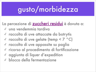 gusto/morbidezza
La percezione di zuccheri residui è dovuta a:
✓ una vendemmia tardiva
✓ raccolta di uve attaccate da botrytis
✓ raccolta di uve gelate (temp < 7 °C)
✓ raccolta di uve appassite su paglia
✓ ricorso al procedimento di fortiﬁcazione
✓ aggiunta di liquer d’expedition
✓ blocco della fermentazione
 