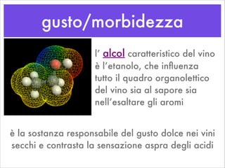 gusto/morbidezza
l’ alcol caratteristico del vino
è l’etanolo, che inﬂuenza
tutto il quadro organolettico
del vino sia al sapore sia
nell’esaltare gli aromi
è la sostanza responsabile del gusto dolce nei vini
secchi e contrasta la sensazione aspra degli acidi
 