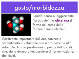 gusto/morbidezza
liquido denso e leggermente
“bruciante”, la glicerina si
forma nel corso della
fermentazione alcolica.
Costituente importante del vino con ruolo
sovrastimato in relazione alla morbidezza e alla
rotondità. La sua produzione dipende dal tipo di
uve, dalla durata e temperatura di fermentazione,
dai lieviti.
 