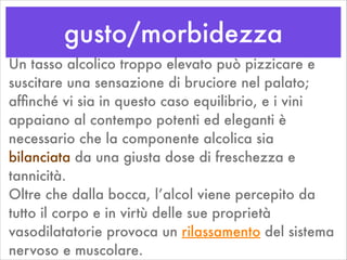 gusto/morbidezza
Un tasso alcolico troppo elevato può pizzicare e
suscitare una sensazione di bruciore nel palato;
afﬁnché vi sia in questo caso equilibrio, e i vini
appaiano al contempo potenti ed eleganti è
necessario che la componente alcolica sia
bilanciata da una giusta dose di freschezza e
tannicità.
Oltre che dalla bocca, l’alcol viene percepito da
tutto il corpo e in virtù delle sue proprietà
vasodilatatorie provoca un rilassamento del sistema
nervoso e muscolare.
 