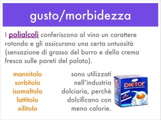gusto/morbidezza
I polialcoli conferiscono al vino un carattere
rotondo e gli assicurano una certa untuosità
(sensazione di grasso del burro e della crema
fresca sulle pareti del palato).
mannitolo
sorbitolo
isomaltolo
lattitolo
xilitolo
sono utilizzati
nell’industria
dolciaria, perchè
dolciﬁcano con
meno calorie.
 