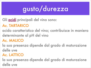 gusto/durezza
Gli acidi principali del vino sono:
Ac. TARTARICO 
acido caratteristico del vino; contribuisce in maniera
determinante al pH del vino
Ac. MALICO 
la sua presenza dipende dal grado di maturazione
delle uve
Ac. LATTICO 
la sua presenza dipende dal grado di maturazione
delle uve
 