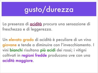 gusto/durezza
La presenza di acidità procura una sensazione di
freschezza e di leggerezza.
!
Un elevato grado di acidità è peculiare di un vino
giovane e tende a diminuire con l’invecchiamento. I
vini bianchi risultano più acidi dei rossi; i vitigni
coltivati in regioni fredde producono uve con una
acidità maggiore.
 