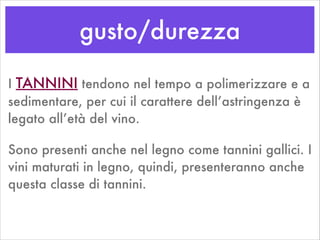 gusto/durezza
I TANNINI tendono nel tempo a polimerizzare e a
sedimentare, per cui il carattere dell’astringenza è
legato all’età del vino.
Sono presenti anche nel legno come tannini gallici. I
vini maturati in legno, quindi, presenteranno anche
questa classe di tannini.
 
