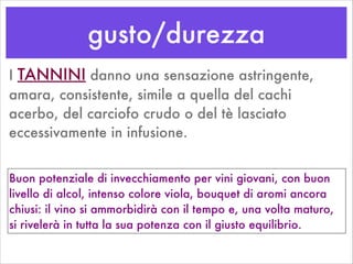 gusto/durezza
I TANNINI danno una sensazione astringente,
amara, consistente, simile a quella del cachi
acerbo, del carciofo crudo o del tè lasciato
eccessivamente in infusione.
Buon potenziale di invecchiamento per vini giovani, con buon
livello di alcol, intenso colore viola, bouquet di aromi ancora
chiusi: il vino si ammorbidirà con il tempo e, una volta maturo,
si rivelerà in tutta la sua potenza con il giusto equilibrio.
 