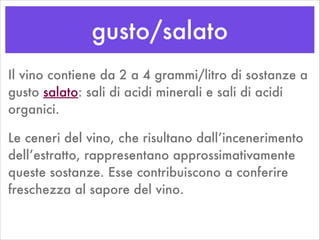gusto/salato
Il vino contiene da 2 a 4 grammi/litro di sostanze a
gusto salato: sali di acidi minerali e sali di acidi
organici.
Le ceneri del vino, che risultano dall’incenerimento
dell’estratto, rappresentano approssimativamente
queste sostanze. Esse contribuiscono a conferire
freschezza al sapore del vino.
 