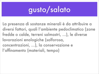 gusto/salato
La presenza di sostanze minerali è da attribuire a
diversi fattori, quali l’ambiente pedoclimatico (zone
fredde o calde, terreni salmastri, ...), le diverse
lavorazioni enologiche (solforosa,
concentrazioni, ...), la conservazione e
l’afﬁnamento (materiali, tempo)
 