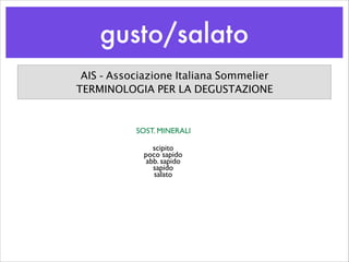 gusto/salato
AIS - Associazione Italiana Sommelier
TERMINOLOGIA PER LA DEGUSTAZIONE
SOST. MINERALI
scipito	

poco sapido	

abb. sapido	

sapido	

salato
 