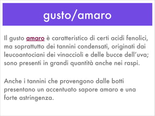 gusto/amaro
Il gusto amaro è caratteristico di certi acidi fenolici,
ma soprattutto dei tannini condensati, originati dai
leucoantociani dei vinaccioli e delle bucce dell’uva;
sono presenti in grandi quantità anche nei raspi.
Anche i tannini che provengono dalle botti
presentano un accentuato sapore amaro e una
forte astringenza.
 