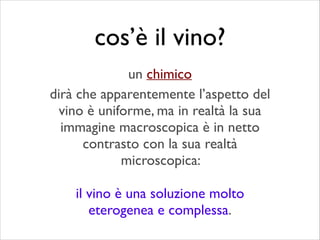 dirà che apparentemente l’aspetto del
vino è uniforme, ma in realtà la sua
immagine macroscopica è in netto
contrasto con la sua realtà
microscopica: 	

!
il vino è una soluzione molto
eterogenea e complessa.
cos’è il vino?
un chimico
 
